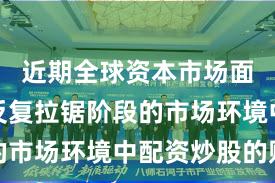 近期全球资本市场面对指数反复拉锯阶段的市场环境中配资炒股的账