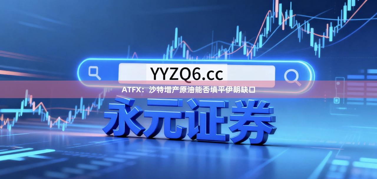 ATFX：沙特增产原油能否填平伊朗缺口
