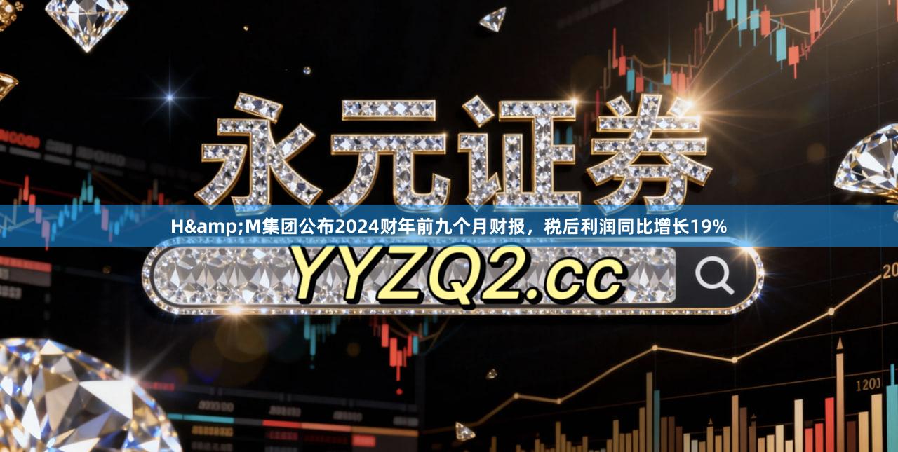 H&M集团公布2024财年前九个月财报，税后利润同比增长19%